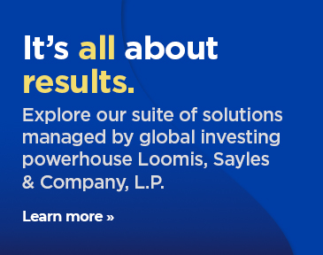 Explore our suite of solutions managed by global investing powerhouse Loomis, Sayles & Company, L.P.